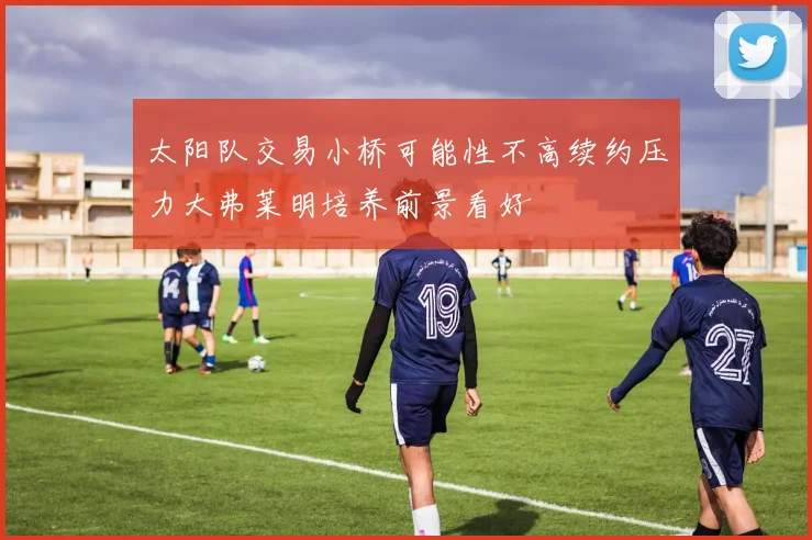 太阳队交易小桥可能性不高续约压力大弗莱明培养前景看好