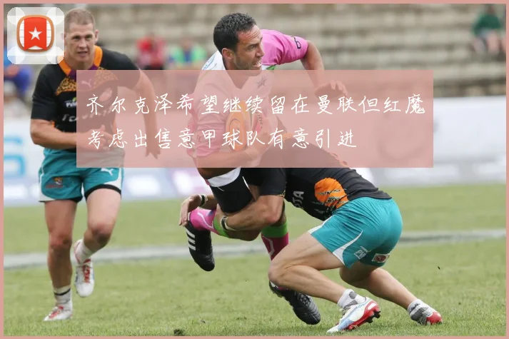 齐尔克泽希望继续留在曼联但红魔考虑出售意甲球队有意引进