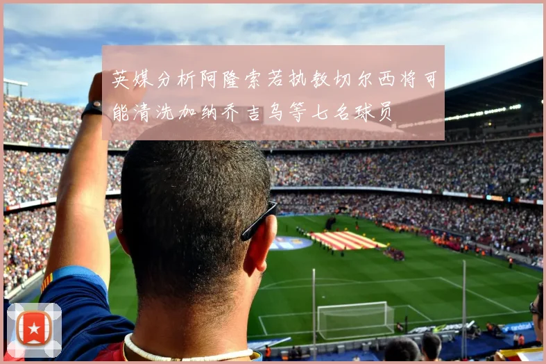 英媒分析阿隆索若执教切尔西将可能清洗加纳乔吉乌等七名球员