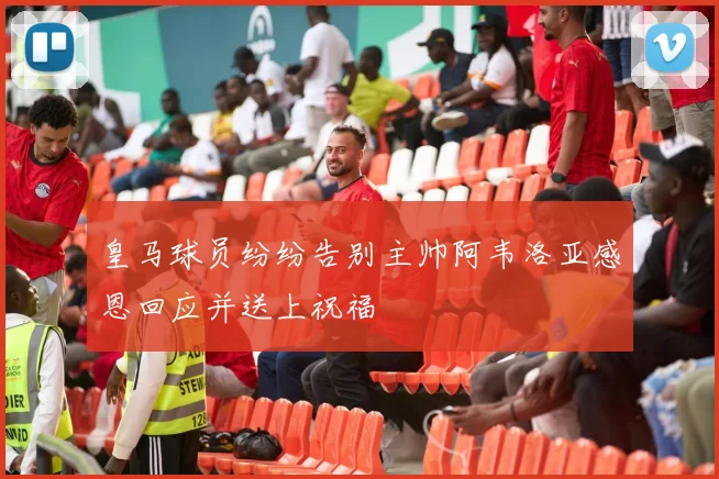 皇马球员纷纷告别主帅阿韦洛亚感恩回应并送上祝福