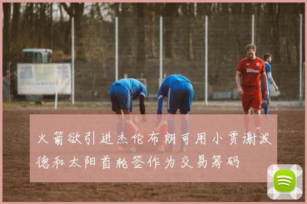 火箭欲引进杰伦布朗可用小贾谢泼德和太阳首轮签作为交易筹码