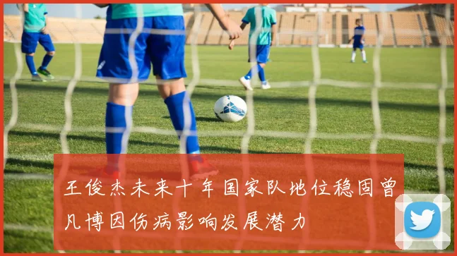 王俊杰未来十年国家队地位稳固曾凡博因伤病影响发展潜力