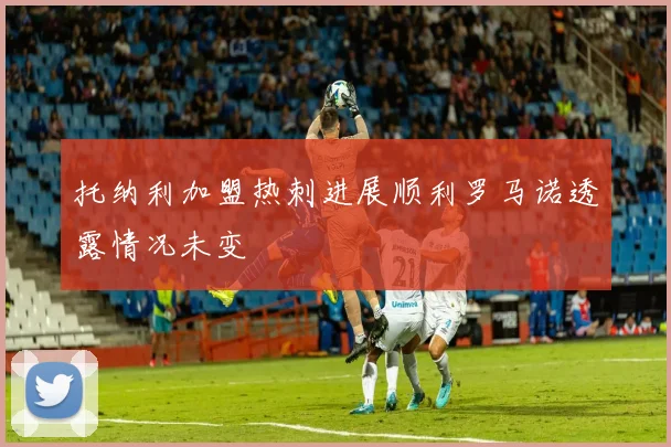 托纳利加盟热刺进展顺利罗马诺透露情况未变