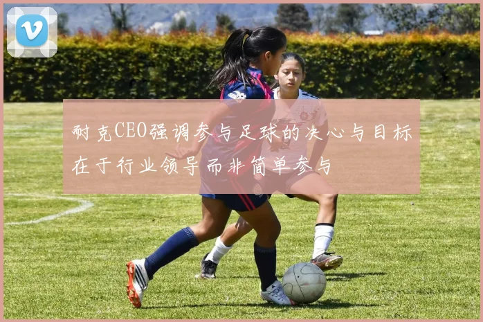 耐克CEO强调参与足球的决心与目标在于行业领导而非简单参与