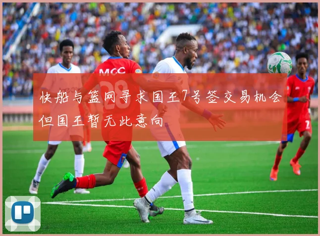 快船与篮网寻求国王7号签交易机会但国王暂无此意向