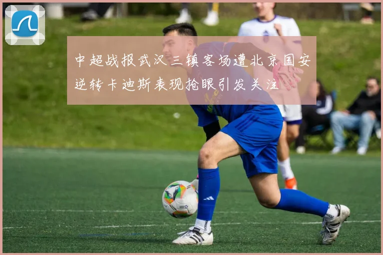 中超战报武汉三镇客场遭北京国安逆转卡迪斯表现抢眼引发关注
