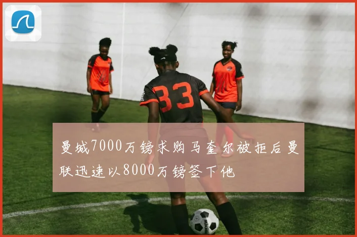 曼城7000万镑求购马奎尔被拒后曼联迅速以8000万镑签下他