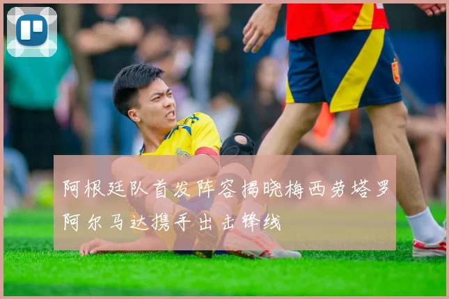 阿根廷队首发阵容揭晓梅西劳塔罗阿尔马达携手出击锋线