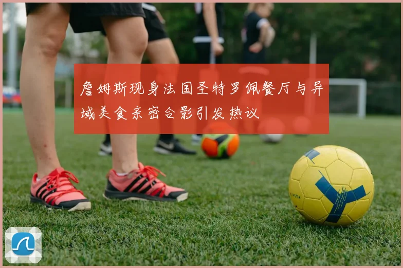詹姆斯现身法国圣特罗佩餐厅与异域美食亲密合影引发热议