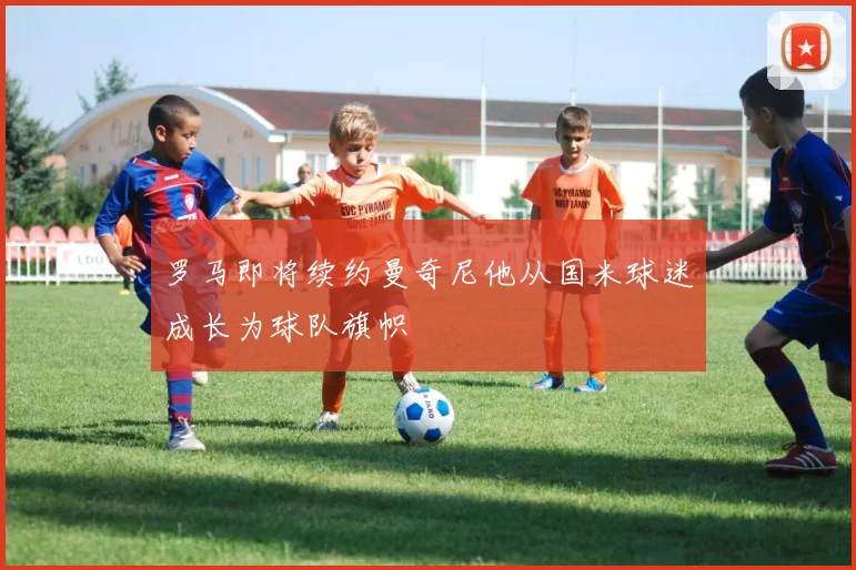 罗马即将续约曼奇尼他从国米球迷成长为球队旗帜