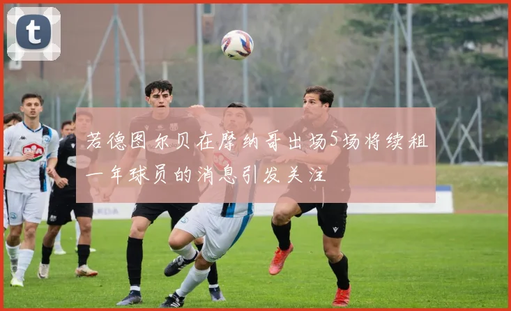 若德图尔贝在摩纳哥出场5场将续租一年球员的消息引发关注