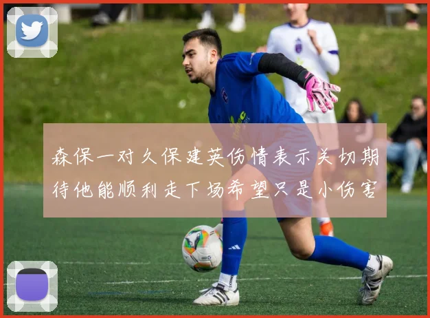 森保一对久保建英伤情表示关切期待他能顺利走下场希望只是小伤害