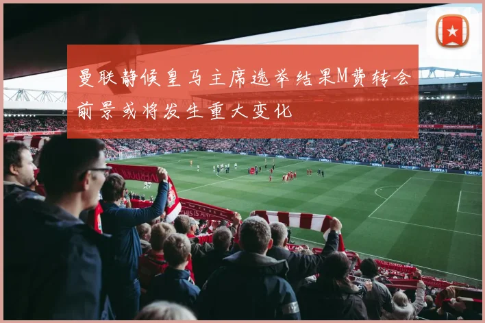 曼联静候皇马主席选举结果M费转会前景或将发生重大变化