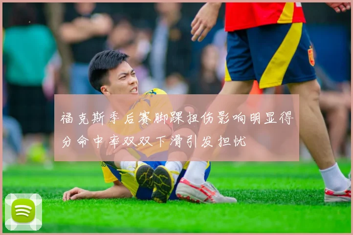 福克斯季后赛脚踝扭伤影响明显得分命中率双双下滑引发担忧