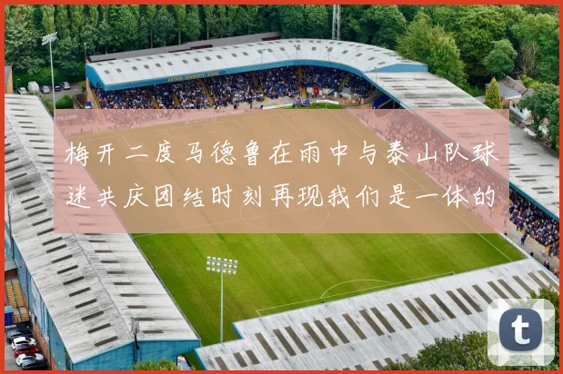 梅开二度马德鲁在雨中与泰山队球迷共庆团结时刻再现我们是一体的精神