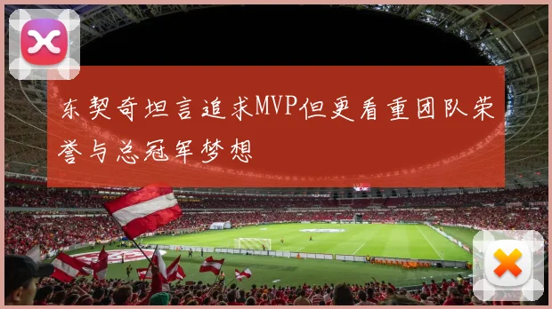 东契奇坦言追求MVP但更看重团队荣誉与总冠军梦想