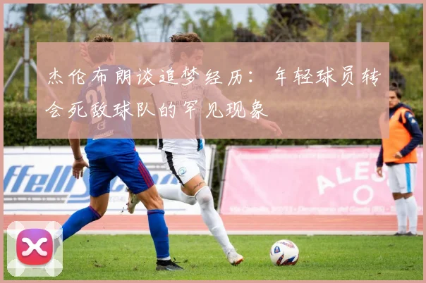 杰伦布朗谈追梦经历：年轻球员转会死敌球队的罕见现象