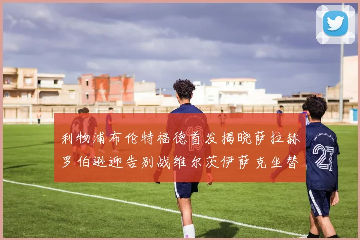 利物浦布伦特福德首发揭晓萨拉赫罗伯逊迎告别战维尔茨伊萨克坐替补席