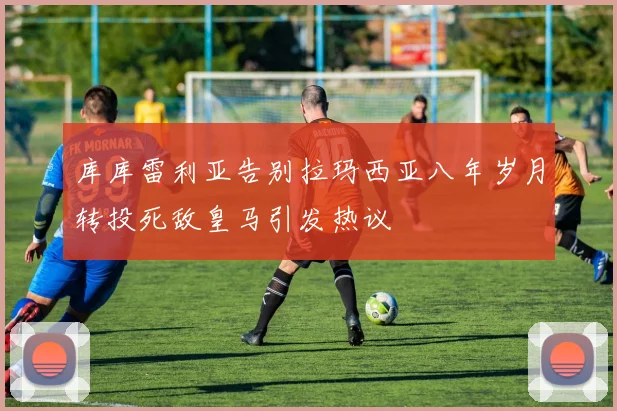 库库雷利亚告别拉玛西亚八年岁月转投死敌皇马引发热议