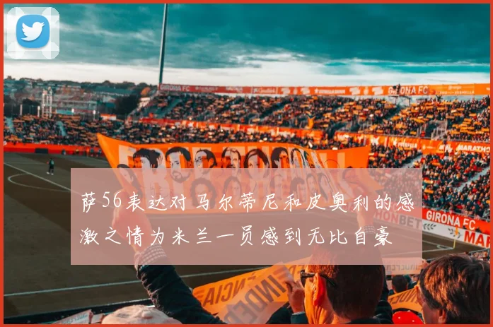 萨56表达对马尔蒂尼和皮奥利的感激之情为米兰一员感到无比自豪